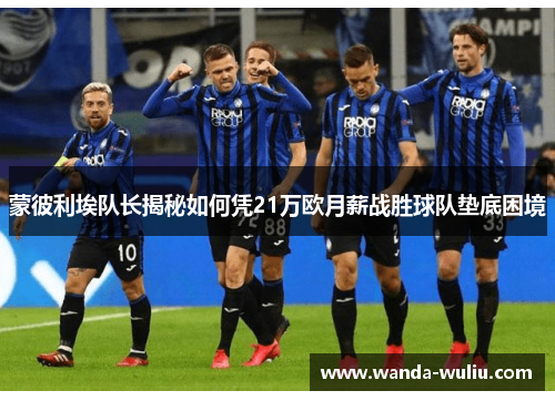 蒙彼利埃队长揭秘如何凭21万欧月薪战胜球队垫底困境 蒙彼利埃队长揭秘如何凭21万欧月薪战胜球队垫底困境