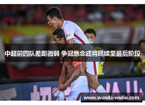 中超前四队差距微弱 争冠悬念或将延续至最后阶段