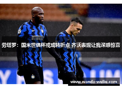 劳塔罗：国米世俱杯或成转折点 齐沃表现让我深感惊喜