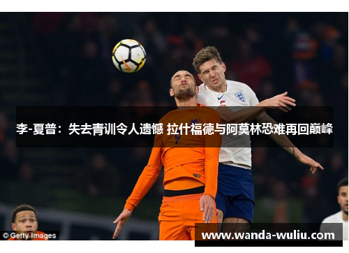 李-夏普：失去青训令人遗憾 拉什福德与阿莫林恐难再回巅峰