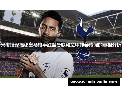 米考塔泽揭秘皇马枪手红军曼联和意甲转会传闻的真相分析 米考塔泽揭秘皇马枪手红军曼联和意甲转会传闻的真相分析