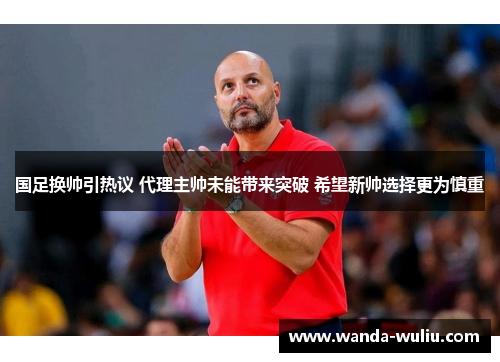 国足换帅引热议 代理主帅未能带来突破 希望新帅选择更为慎重
