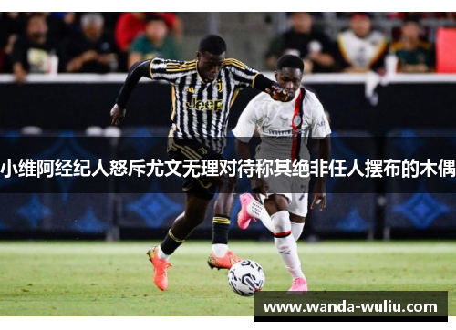 小维阿经纪人怒斥尤文无理对待称其绝非任人摆布的木偶 小维阿经纪人怒斥尤文无理对待称其绝非任人摆布的木偶