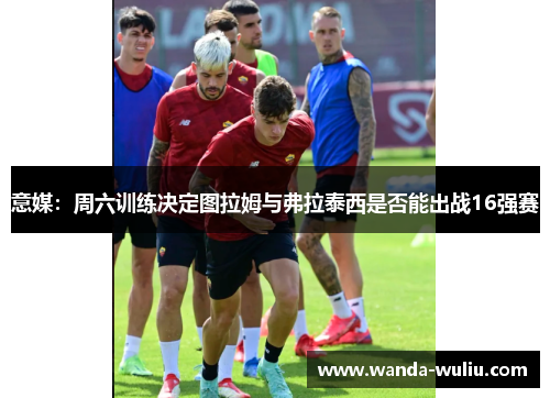 意媒:周六训练决定图拉姆与弗拉泰西是否能出战16强赛 意媒:周六训练决定图拉姆与弗拉泰西是否能出战16强赛