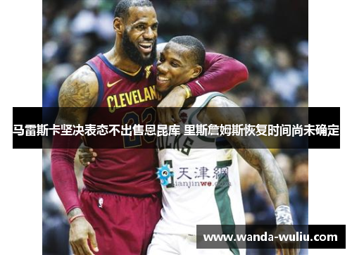马雷斯卡坚决表态不出售恩昆库 里斯詹姆斯恢复时间尚未确定 马雷斯卡坚决表态不出售恩昆库 里斯詹姆斯恢复时间尚未确定