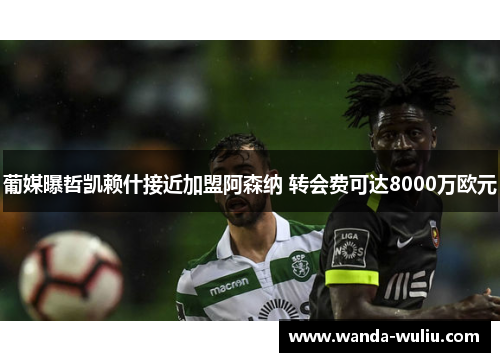 葡媒曝哲凯赖什接近加盟阿森纳 转会费可达8000万欧元